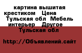 картина вышитая крестиком › Цена ­ 5 000 - Тульская обл. Мебель, интерьер » Другое   . Тульская обл.